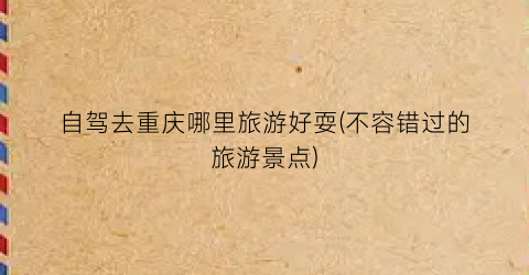 自驾去重庆哪里旅游好耍(不容错过的旅游景点)