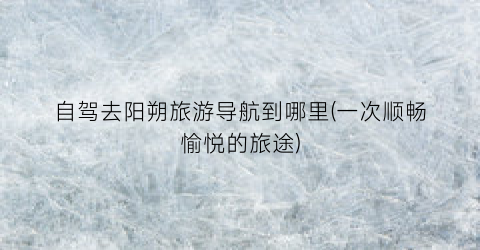 自驾去阳朔旅游导航到哪里(一次顺畅愉悦的旅途)