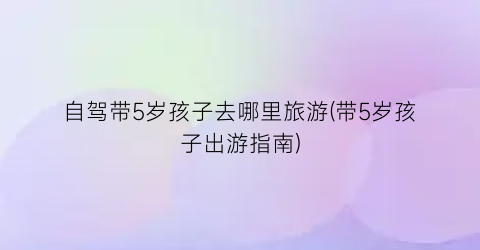 自驾带5岁孩子去哪里旅游(带5岁孩子出游指南)
