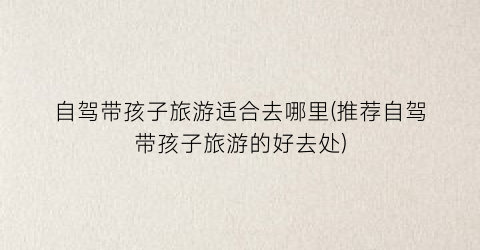 自驾带孩子旅游适合去哪里(推荐自驾带孩子旅游的好去处)