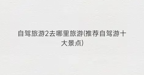 自驾旅游2去哪里旅游(推荐自驾游十大景点)