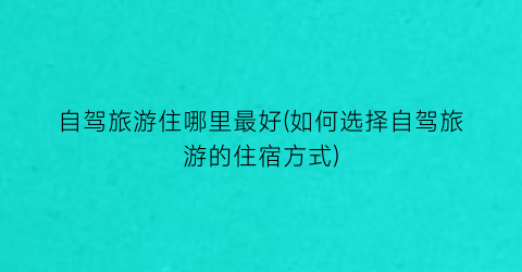自驾旅游住哪里最好(如何选择自驾旅游的住宿方式)