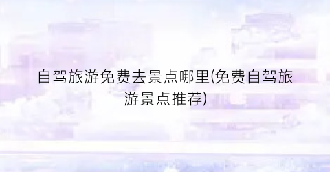 自驾旅游免费去景点哪里(免费自驾旅游景点推荐)