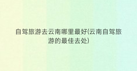 自驾旅游去云南哪里最好(云南自驾旅游的最佳去处)