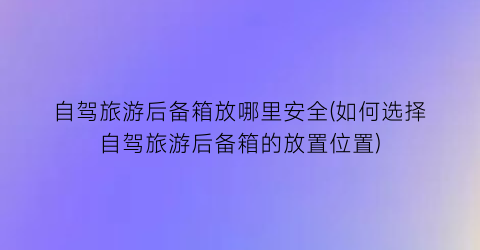 自驾旅游后备箱放哪里安全(如何选择自驾旅游后备箱的放置位置)