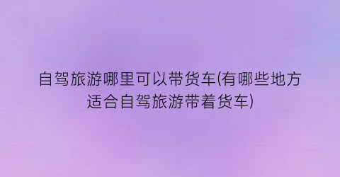 自驾旅游哪里可以带货车(有哪些地方适合自驾旅游带着货车)