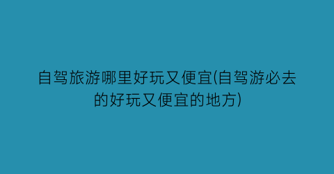 自驾旅游哪里好玩又便宜(自驾游必去的好玩又便宜的地方)