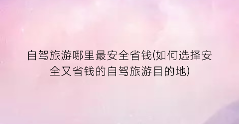 自驾旅游哪里最安全省钱(如何选择安全又省钱的自驾旅游目的地)