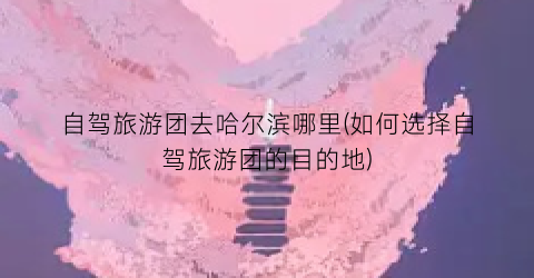 自驾旅游团去哈尔滨哪里(如何选择自驾旅游团的目的地)