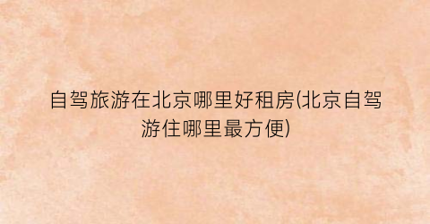 自驾旅游在北京哪里好租房(北京自驾游住哪里最方便)