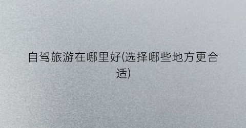 自驾旅游在哪里好(选择哪些地方更合适)