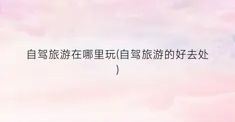 自驾旅游在哪里玩(自驾旅游的好去处)