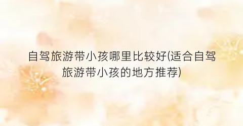 自驾旅游带小孩哪里比较好(适合自驾旅游带小孩的地方推荐)