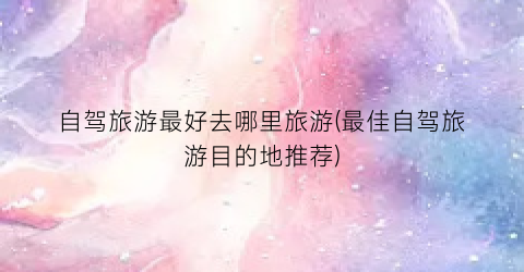 自驾旅游最好去哪里旅游(最佳自驾旅游目的地推荐)