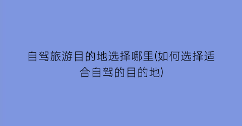 自驾旅游目的地选择哪里(如何选择适合自驾的目的地)