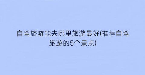 自驾旅游能去哪里旅游最好(推荐自驾旅游的5个景点)
