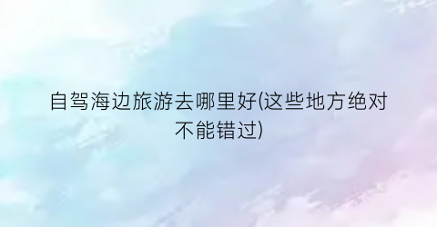 自驾海边旅游去哪里好(这些地方绝对不能错过)