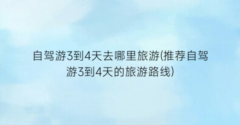自驾游3到4天去哪里旅游(推荐自驾游3到4天的旅游路线)