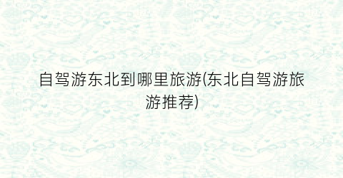 自驾游东北到哪里旅游(东北自驾游旅游推荐)