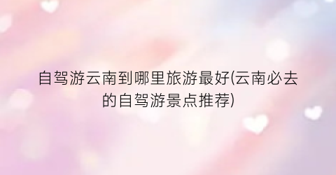 自驾游云南到哪里旅游最好(云南必去的自驾游景点推荐)