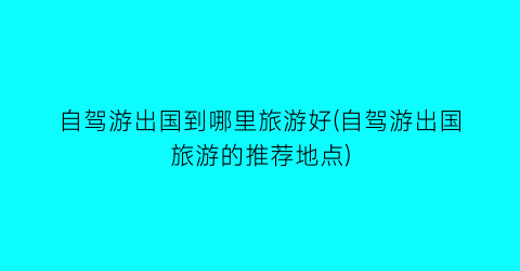 自驾游出国到哪里旅游好(自驾游出国旅游的推荐地点)