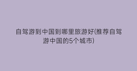 自驾游到中国到哪里旅游好(推荐自驾游中国的5个城市)