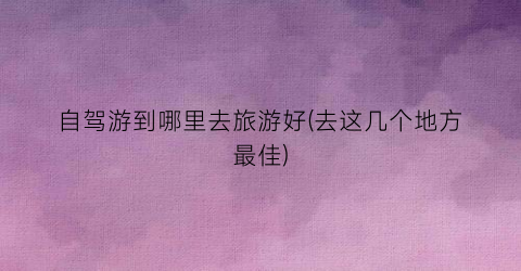 自驾游到哪里去旅游好(去这几个地方最佳)