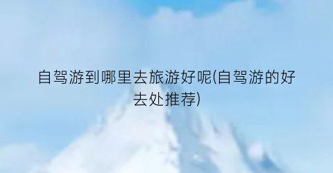 自驾游到哪里去旅游好呢(自驾游的好去处推荐)