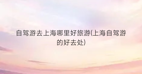 自驾游去上海哪里好旅游(上海自驾游的好去处)
