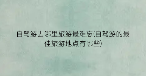 自驾游去哪里旅游最难忘(自驾游的最佳旅游地点有哪些)