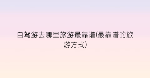 自驾游去哪里旅游最靠谱(最靠谱的旅游方式)