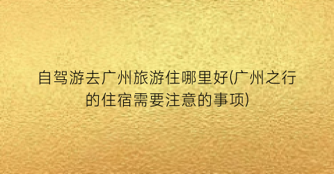 自驾游去广州旅游住哪里好(广州之行的住宿需要注意的事项)
