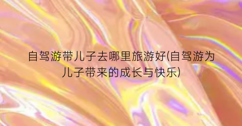 自驾游带儿子去哪里旅游好(自驾游为儿子带来的成长与快乐)