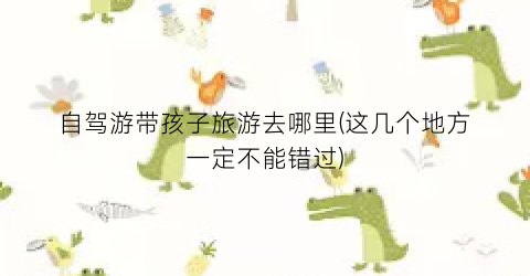 自驾游带孩子旅游去哪里(这几个地方一定不能错过)