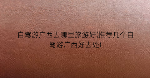 自驾游广西去哪里旅游好(推荐几个自驾游广西好去处)