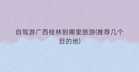 自驾游广西桂林到哪里旅游(推荐几个目的地)