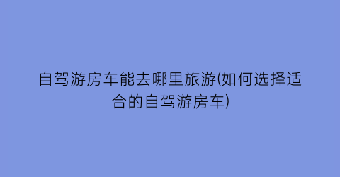 自驾游房车能去哪里旅游(如何选择适合的自驾游房车)