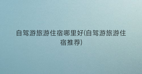 自驾游旅游住宿哪里好(自驾游旅游住宿推荐)