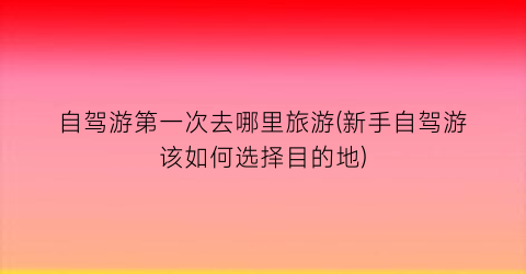 自驾游第一次去哪里旅游(新手自驾游该如何选择目的地)