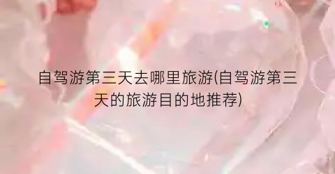 自驾游第三天去哪里旅游(自驾游第三天的旅游目的地推荐)