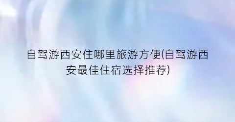 自驾游西安住哪里旅游方便(自驾游西安最佳住宿选择推荐)