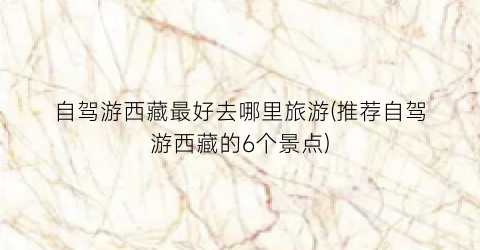 自驾游西藏最好去哪里旅游(推荐自驾游西藏的6个景点)