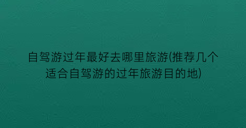 自驾游过年最好去哪里旅游(推荐几个适合自驾游的过年旅游目的地)