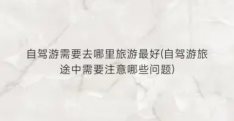 自驾游需要去哪里旅游最好(自驾游旅途中需要注意哪些问题)