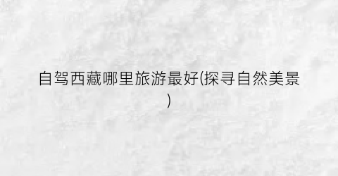 自驾西藏哪里旅游最好(探寻自然美景)