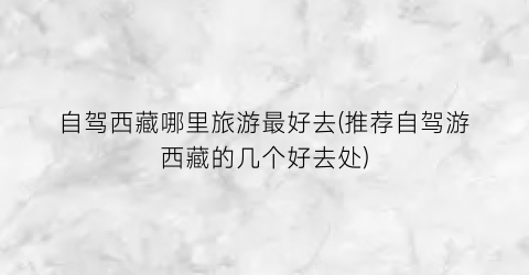 自驾西藏哪里旅游最好去(推荐自驾游西藏的几个好去处)