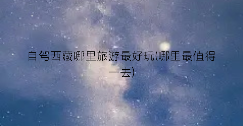 自驾西藏哪里旅游最好玩(哪里最值得一去)