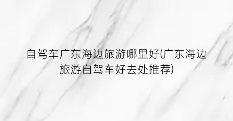 自驾车广东海边旅游哪里好(广东海边旅游自驾车好去处推荐)