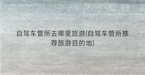 自驾车管所去哪里旅游(自驾车管所推荐旅游目的地)