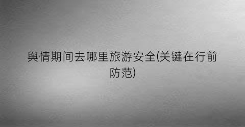 舆情期间去哪里旅游安全(关键在行前防范)